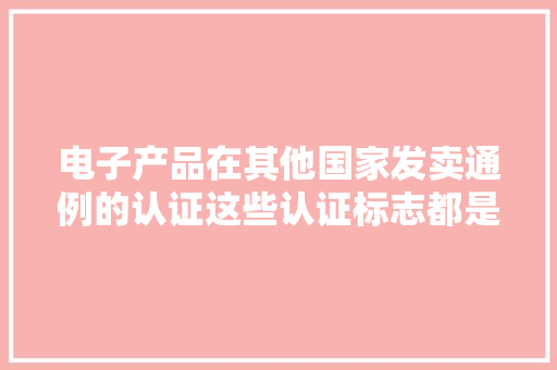 电子产品在其他国家发卖通例的认证这些认证标志都是什么含义?