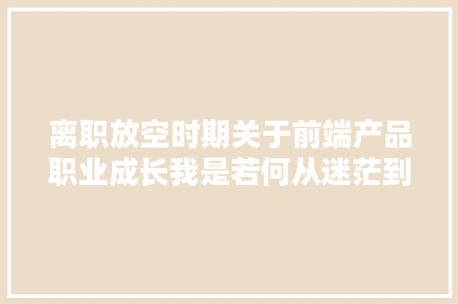 离职放空时期关于前端产品职业成长我是若何从迷茫到清晰的