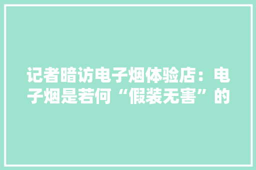 记者暗访电子烟体验店：电子烟是若何“假装无害”的？