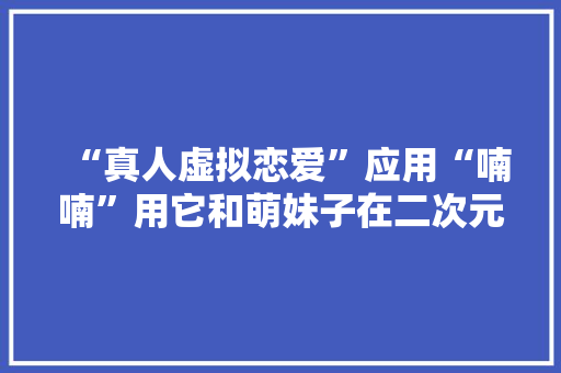 “真人虚拟恋爱”应用“喃喃”用它和萌妹子在二次元“过家家” “真人虚拟恋爱”应用“喃喃”用它和萌妹子在二次元“过家家” 互联通信