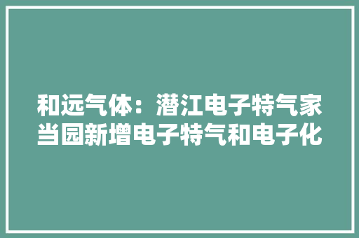 和远气体：潜江电子特气家当园新增电子特气和电子化学品项目开始试分娩 和远气体：潜江电子特气家当园新增电子特气和电子化学品项目开始试分娩 人工智能
