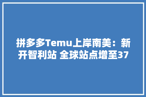 拼多多Temu上岸南美：新开智利站 全球站点增至37个