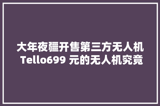 大年夜疆开售第三方无人机 Tello699 元的无人机究竟有什么特别？