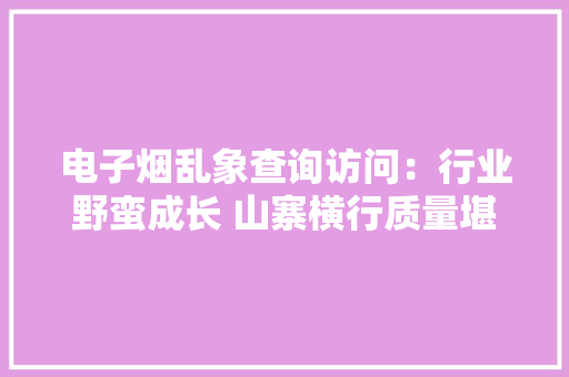 电子烟乱象查询访问：行业野蛮成长 山寨横行质量堪忧 电子烟乱象查询访问：行业野蛮成长 山寨横行质量堪忧 互联通信