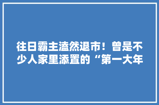 往日霸主溘然退市！曾是不少人家里添置的“第一大年夜件” 往日霸主溘然退市！曾是不少人家里添置的“第一大年夜件” 互联通信