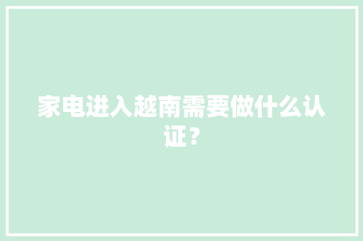 家电进入越南需要做什么认证？ 家电进入越南需要做什么认证？ 智能家居