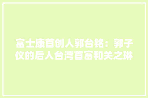 富士康首创人郭台铭：郭子仪的后人台湾首富和关之琳传过绯闻