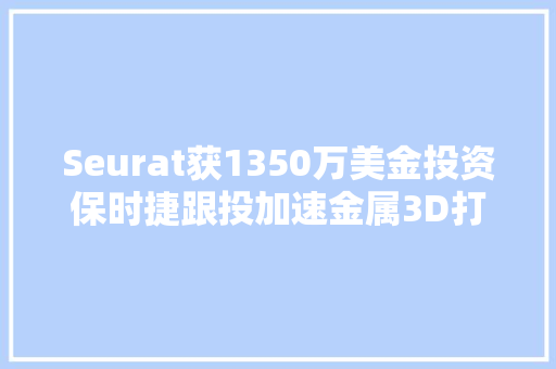 Seurat获1350万美金投资保时捷跟投加速金属3D打印技能开拓