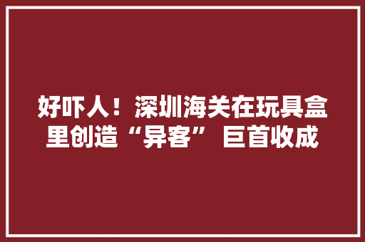 好吓人！深圳海关在玩具盒里创造“异客” 巨首收成蚁 好吓人！深圳海关在玩具盒里创造“异客” 巨首收成蚁 互联通信