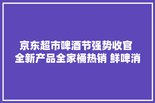 京东超市啤酒节强势收官 全新产品全家桶热销 鲜啤消费强势增长