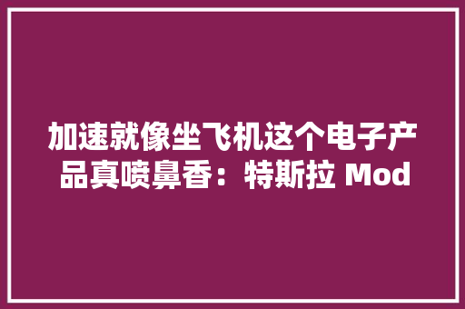 加速就像坐飞机这个电子产品真喷鼻香：特斯拉 Model 3试驾感想沾染