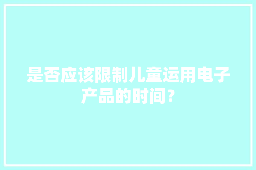 是否应该限制儿童运用电子产品的时间？ 是否应该限制儿童运用电子产品的时间？ 智能科技