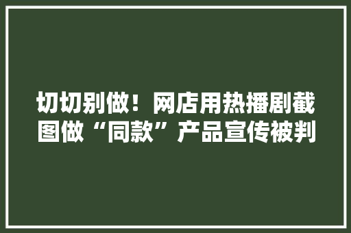 切切别做！网店用热播剧截图做“同款”产品宣传被判侵权 切切别做！网店用热播剧截图做“同款”产品宣传被判侵权 互联通信
