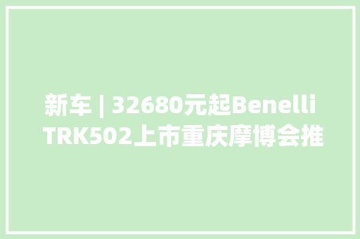 新车 | 32680元起Benelli TRK502上市重庆摩博会推出纪念版车型