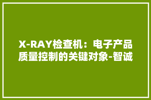 X-RAY检查机：电子产品质量控制的关键对象-智诚精展
