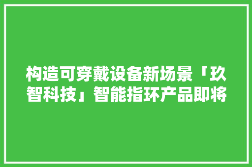 构造可穿戴设备新场景「玖智科技」智能指环产品即将量产