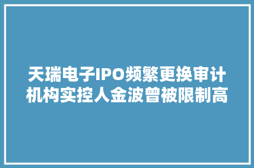 天瑞电子IPO频繁更换审计机构实控人金波曾被限制高消费