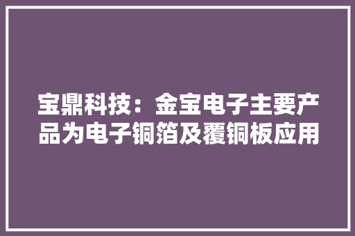 宝鼎科技：金宝电子主要产品为电子铜箔及覆铜板应用于5G通讯、平板电脑、智好手机、汽车电子等领域