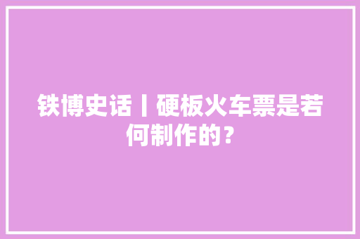 铁博史话丨硬板火车票是若何制作的？