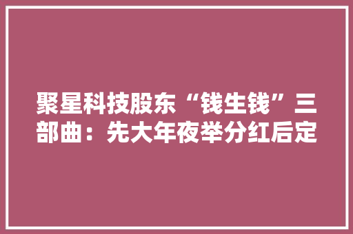 聚星科技股东“钱生钱”三部曲：先大年夜举分红后定增再上市｜IPO不雅观察 聚星科技股东“钱生钱”三部曲：先大年夜举分红后定增再上市｜IPO不雅观察 智能家居