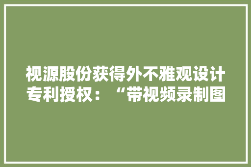 视源股份获得外不雅观设计专利授权：“带视频录制图形用户界面的电子设备”