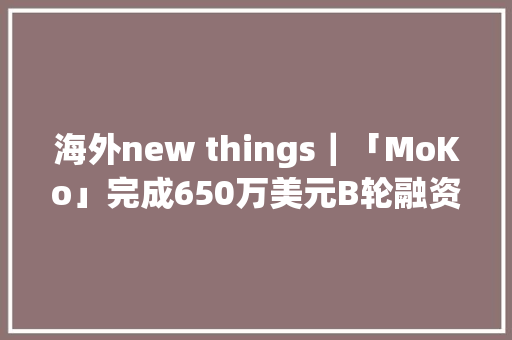 海外new things｜「MoKo」完成650万美元B轮融资为肯尼亚的家庭供应优质的家具