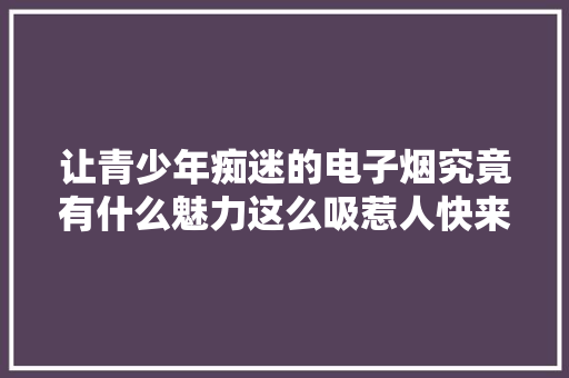 让青少年痴迷的电子烟究竟有什么魅力这么吸惹人快来看看 让青少年痴迷的电子烟究竟有什么魅力这么吸惹人快来看看 互联通信