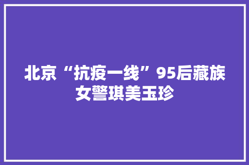 北京“抗疫一线”95后藏族女警琪美玉珍