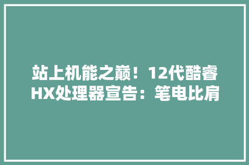 站上机能之巅！12代酷睿HX处理器宣告：笔电比肩台式工作站