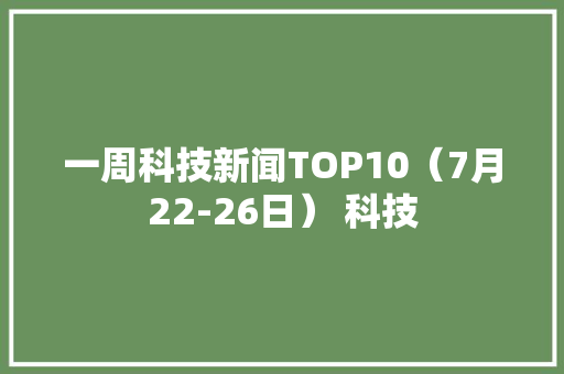 一周科技新闻TOP10（7月22-26日） 科技