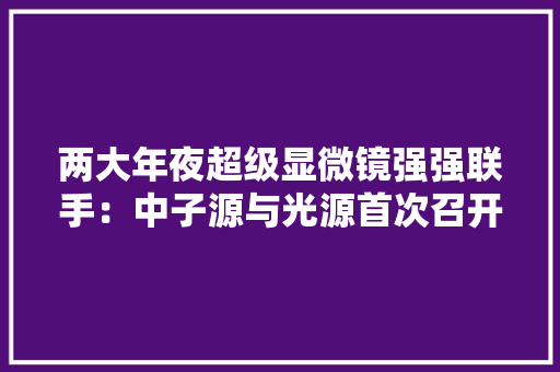 两大年夜超级显微镜强强联手：中子源与光源首次召开联合用户年会