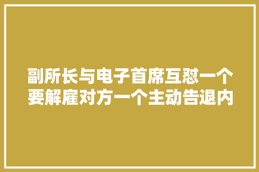 副所长与电子首席互怼一个要解雇对方一个主动告退内部掐架再度引爆舆情