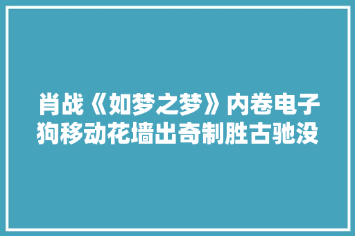 肖战《如梦之梦》内卷电子狗移动花墙出奇制胜古驰没抢到位