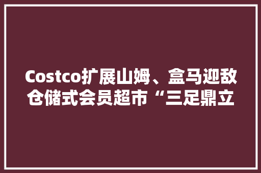 Costco扩展山姆、盒马迎敌仓储式会员超市“三足鼎立” Costco扩展山姆、盒马迎敌仓储式会员超市“三足鼎立” 互联通信
