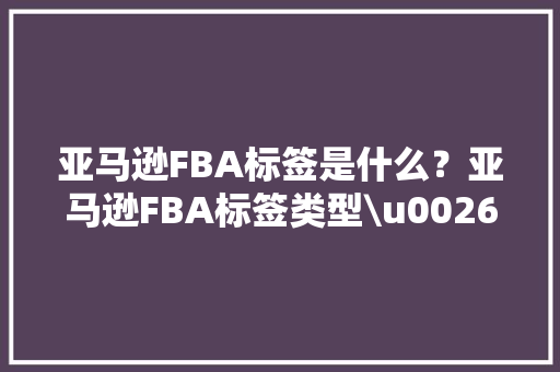 亚马逊FBA标签是什么？亚马逊FBA标签类型\u0026标签打印方法\u0026常见问题汇总