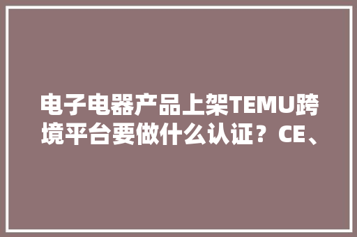 电子电器产品上架TEMU跨境平台要做什么认证？CE、UL、FCC、欧代 电子电器产品上架TEMU跨境平台要做什么认证？CE、UL、FCC、欧代 人工智能