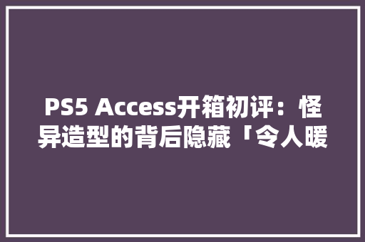 PS5 Access开箱初评：怪异造型的背后隐藏「令人暖心」的秘密