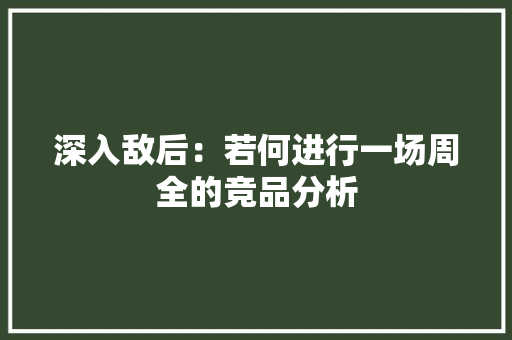 深入敌后：若何进行一场周全的竞品分析