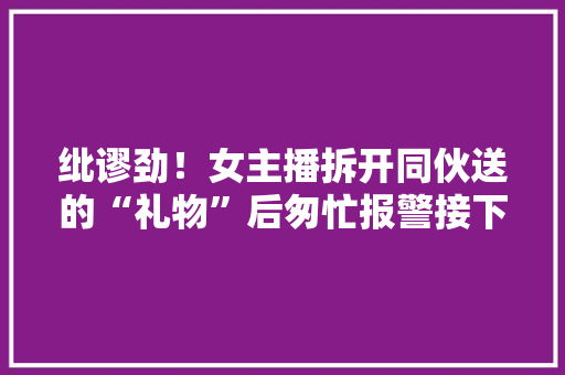 纰谬劲！女主播拆开同伙送的“礼物”后匆忙报警接下来的遭遇让她更末路怒