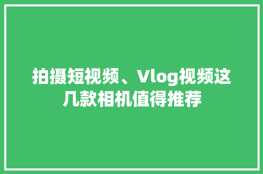 拍摄短视频、Vlog视频这几款相机值得推荐