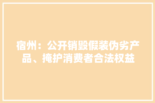 宿州：公开销毁假装伪劣产品、掩护消费者合法权益