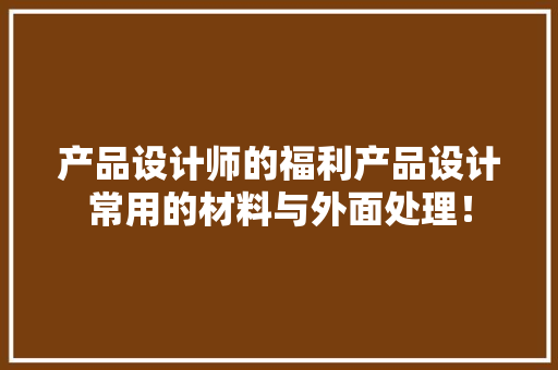 产品设计师的福利产品设计常用的材料与外面处理！