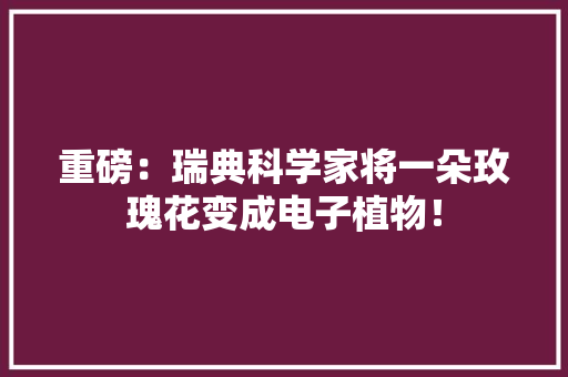 重磅：瑞典科学家将一朵玫瑰花变成电子植物！ 重磅：瑞典科学家将一朵玫瑰花变成电子植物！ 人工智能