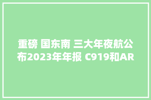 重磅 国东南 三大年夜航公布2023年年报 C919和ARJ国产飞机日运用率公布