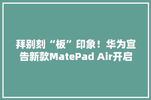 拜别刻“板”印象！华为宣告新款MatePad Air开启轻盈高效新生活