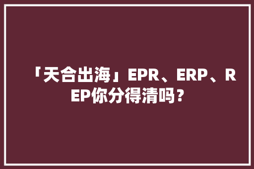 「天合出海」EPR、ERP、REP你分得清吗？