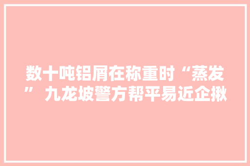 数十吨铝屑在称重时“蒸发” 九龙坡警方帮平易近企揪出幕后黑手