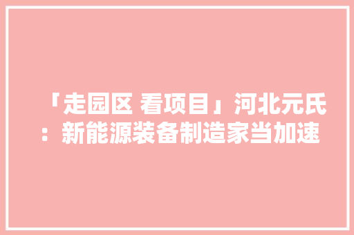 「走园区 看项目」河北元氏：新能源装备制造家当加速崛起 「走园区 看项目」河北元氏：新能源装备制造家当加速崛起 人工智能