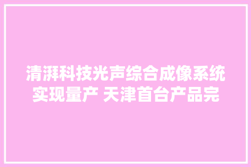 清湃科技光声综合成像系统实现量产 天津首台产品完成交付