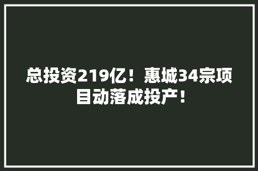 总投资219亿！惠城34宗项目动落成投产！